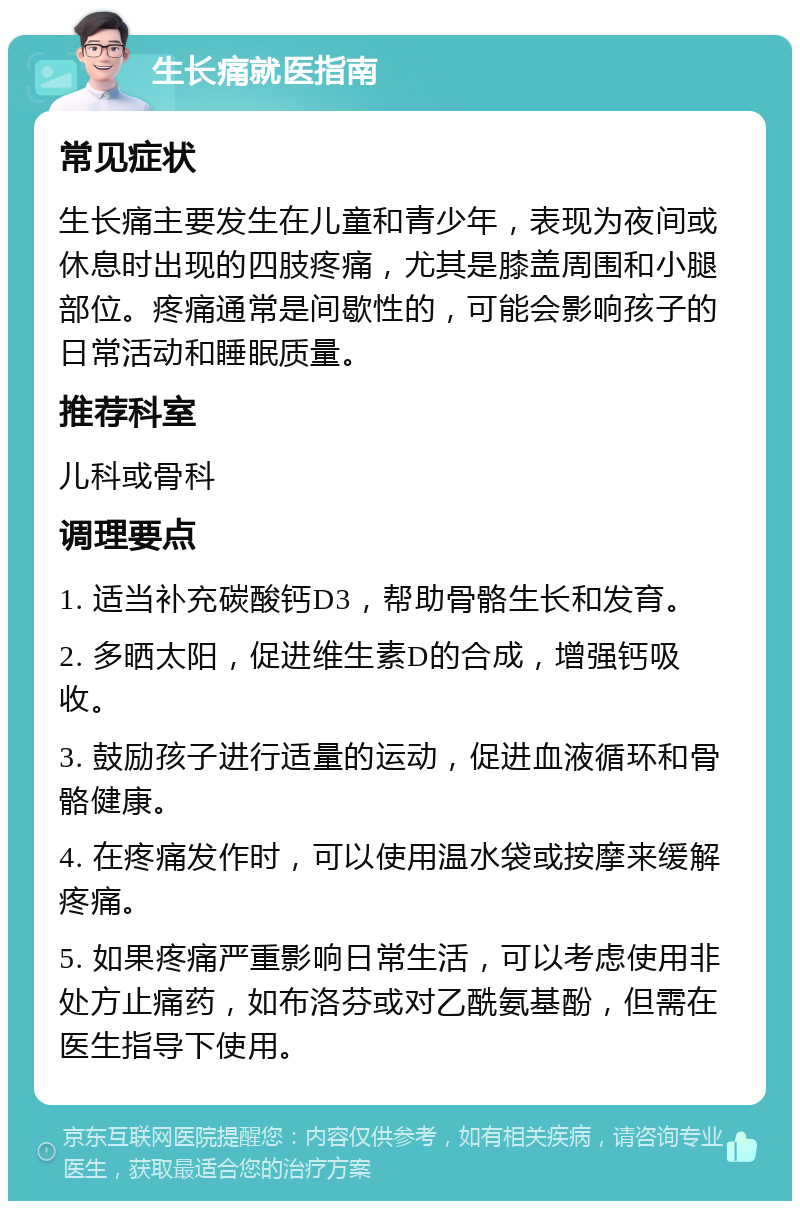 生长痛就医指南 常见症状 生长痛主要发生在儿童和青少年，表现为夜间或休息时出现的四肢疼痛，尤其是膝盖周围和小腿部位。疼痛通常是间歇性的，可能会影响孩子的日常活动和睡眠质量。 推荐科室 儿科或骨科 调理要点 1. 适当补充碳酸钙D3，帮助骨骼生长和发育。 2. 多晒太阳，促进维生素D的合成，增强钙吸收。 3. 鼓励孩子进行适量的运动，促进血液循环和骨骼健康。 4. 在疼痛发作时，可以使用温水袋或按摩来缓解疼痛。 5. 如果疼痛严重影响日常生活，可以考虑使用非处方止痛药，如布洛芬或对乙酰氨基酚，但需在医生指导下使用。