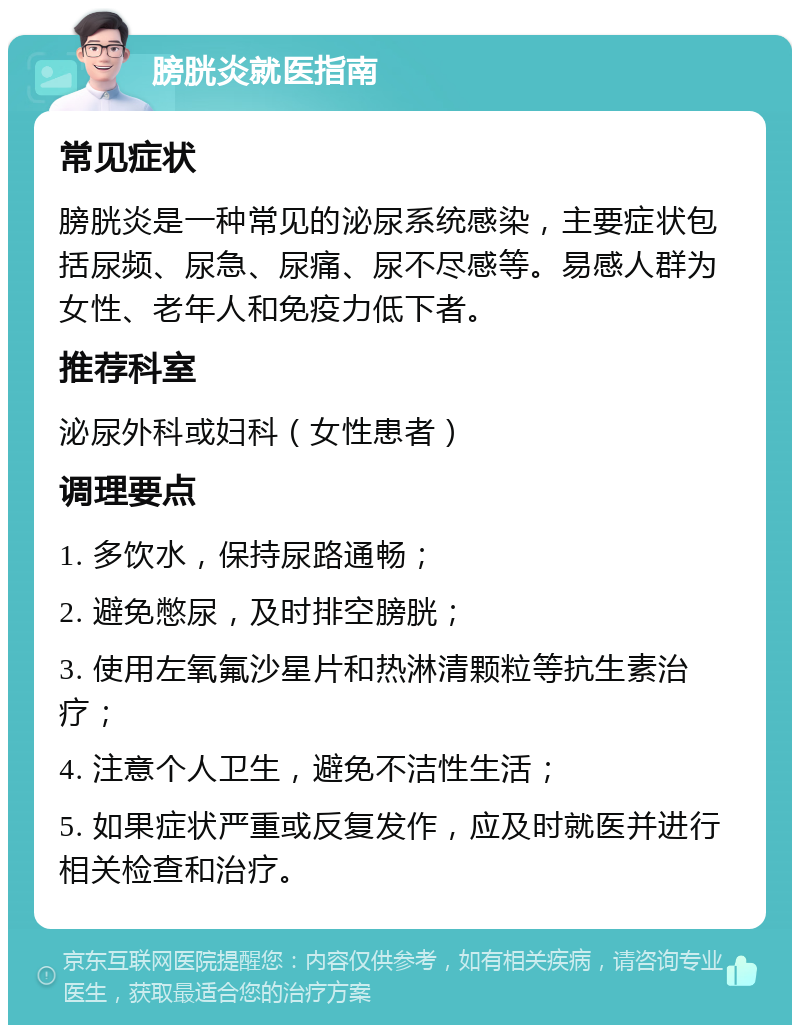 膀胱炎就医指南 常见症状 膀胱炎是一种常见的泌尿系统感染，主要症状包括尿频、尿急、尿痛、尿不尽感等。易感人群为女性、老年人和免疫力低下者。 推荐科室 泌尿外科或妇科（女性患者） 调理要点 1. 多饮水，保持尿路通畅； 2. 避免憋尿，及时排空膀胱； 3. 使用左氧氟沙星片和热淋清颗粒等抗生素治疗； 4. 注意个人卫生，避免不洁性生活； 5. 如果症状严重或反复发作，应及时就医并进行相关检查和治疗。