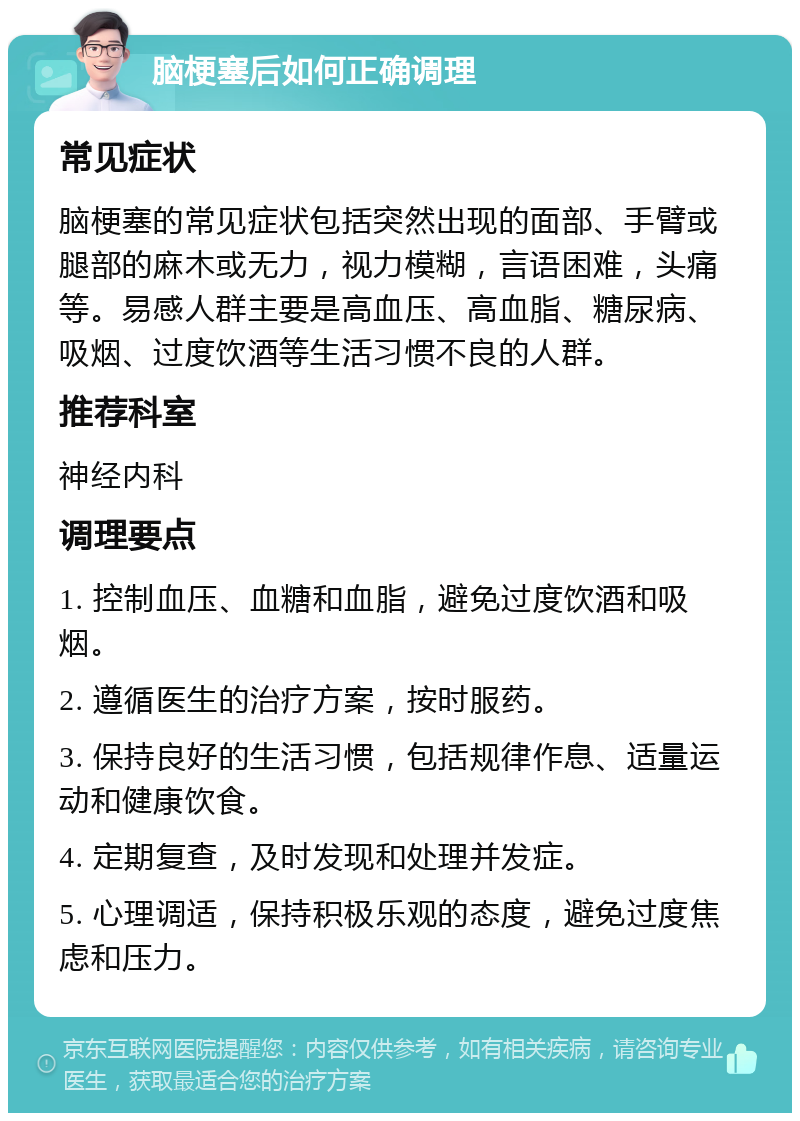 脑梗塞后如何正确调理 常见症状 脑梗塞的常见症状包括突然出现的面部、手臂或腿部的麻木或无力，视力模糊，言语困难，头痛等。易感人群主要是高血压、高血脂、糖尿病、吸烟、过度饮酒等生活习惯不良的人群。 推荐科室 神经内科 调理要点 1. 控制血压、血糖和血脂，避免过度饮酒和吸烟。 2. 遵循医生的治疗方案，按时服药。 3. 保持良好的生活习惯，包括规律作息、适量运动和健康饮食。 4. 定期复查，及时发现和处理并发症。 5. 心理调适，保持积极乐观的态度，避免过度焦虑和压力。