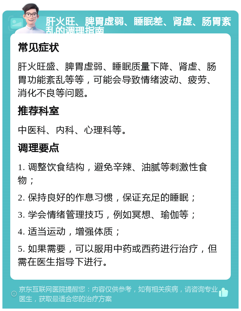 肝火旺、脾胃虚弱、睡眠差、肾虚、肠胃紊乱的调理指南 常见症状 肝火旺盛、脾胃虚弱、睡眠质量下降、肾虚、肠胃功能紊乱等等，可能会导致情绪波动、疲劳、消化不良等问题。 推荐科室 中医科、内科、心理科等。 调理要点 1. 调整饮食结构，避免辛辣、油腻等刺激性食物； 2. 保持良好的作息习惯，保证充足的睡眠； 3. 学会情绪管理技巧，例如冥想、瑜伽等； 4. 适当运动，增强体质； 5. 如果需要，可以服用中药或西药进行治疗，但需在医生指导下进行。