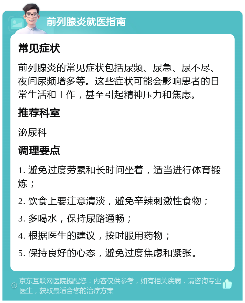 前列腺炎就医指南 常见症状 前列腺炎的常见症状包括尿频、尿急、尿不尽、夜间尿频增多等。这些症状可能会影响患者的日常生活和工作，甚至引起精神压力和焦虑。 推荐科室 泌尿科 调理要点 1. 避免过度劳累和长时间坐着，适当进行体育锻炼； 2. 饮食上要注意清淡，避免辛辣刺激性食物； 3. 多喝水，保持尿路通畅； 4. 根据医生的建议，按时服用药物； 5. 保持良好的心态，避免过度焦虑和紧张。