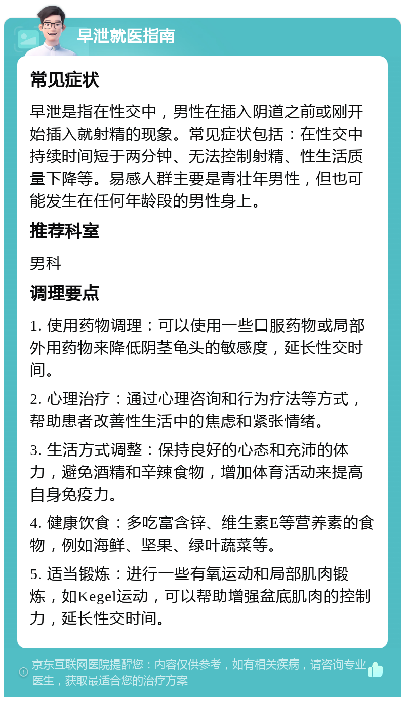 早泄就医指南 常见症状 早泄是指在性交中，男性在插入阴道之前或刚开始插入就射精的现象。常见症状包括：在性交中持续时间短于两分钟、无法控制射精、性生活质量下降等。易感人群主要是青壮年男性，但也可能发生在任何年龄段的男性身上。 推荐科室 男科 调理要点 1. 使用药物调理：可以使用一些口服药物或局部外用药物来降低阴茎龟头的敏感度，延长性交时间。 2. 心理治疗：通过心理咨询和行为疗法等方式，帮助患者改善性生活中的焦虑和紧张情绪。 3. 生活方式调整：保持良好的心态和充沛的体力，避免酒精和辛辣食物，增加体育活动来提高自身免疫力。 4. 健康饮食：多吃富含锌、维生素E等营养素的食物，例如海鲜、坚果、绿叶蔬菜等。 5. 适当锻炼：进行一些有氧运动和局部肌肉锻炼，如Kegel运动，可以帮助增强盆底肌肉的控制力，延长性交时间。