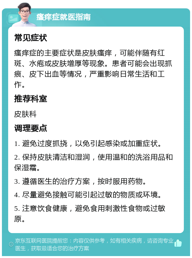 瘙痒症就医指南 常见症状 瘙痒症的主要症状是皮肤瘙痒，可能伴随有红斑、水疱或皮肤增厚等现象。患者可能会出现抓痕、皮下出血等情况，严重影响日常生活和工作。 推荐科室 皮肤科 调理要点 1. 避免过度抓挠，以免引起感染或加重症状。 2. 保持皮肤清洁和湿润，使用温和的洗浴用品和保湿霜。 3. 遵循医生的治疗方案，按时服用药物。 4. 尽量避免接触可能引起过敏的物质或环境。 5. 注意饮食健康，避免食用刺激性食物或过敏原。