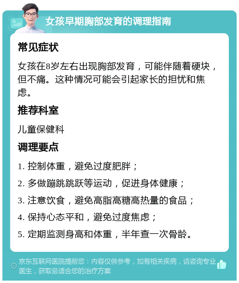 女孩早期胸部发育的调理指南 常见症状 女孩在8岁左右出现胸部发育，可能伴随着硬块，但不痛。这种情况可能会引起家长的担忧和焦虑。 推荐科室 儿童保健科 调理要点 1. 控制体重，避免过度肥胖； 2. 多做蹦跳跳跃等运动，促进身体健康； 3. 注意饮食，避免高脂高糖高热量的食品； 4. 保持心态平和，避免过度焦虑； 5. 定期监测身高和体重，半年查一次骨龄。