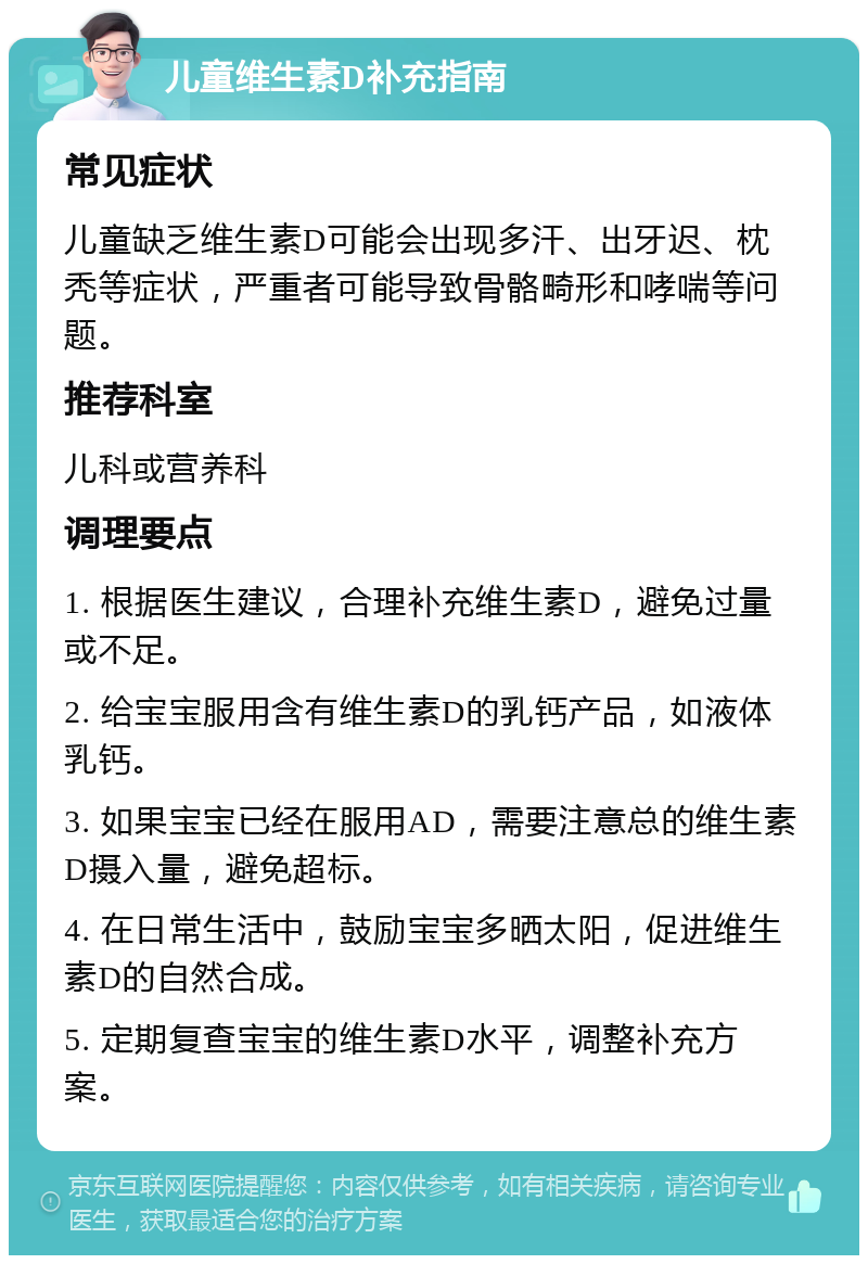 儿童维生素D补充指南 常见症状 儿童缺乏维生素D可能会出现多汗、出牙迟、枕秃等症状，严重者可能导致骨骼畸形和哮喘等问题。 推荐科室 儿科或营养科 调理要点 1. 根据医生建议，合理补充维生素D，避免过量或不足。 2. 给宝宝服用含有维生素D的乳钙产品，如液体乳钙。 3. 如果宝宝已经在服用AD，需要注意总的维生素D摄入量，避免超标。 4. 在日常生活中，鼓励宝宝多晒太阳，促进维生素D的自然合成。 5. 定期复查宝宝的维生素D水平，调整补充方案。