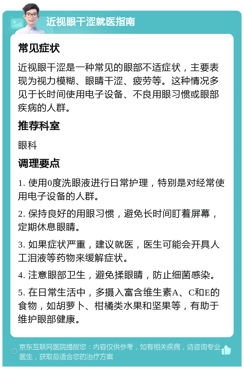 近视眼干涩就医指南 常见症状 近视眼干涩是一种常见的眼部不适症状，主要表现为视力模糊、眼睛干涩、疲劳等。这种情况多见于长时间使用电子设备、不良用眼习惯或眼部疾病的人群。 推荐科室 眼科 调理要点 1. 使用0度洗眼液进行日常护理，特别是对经常使用电子设备的人群。 2. 保持良好的用眼习惯，避免长时间盯着屏幕，定期休息眼睛。 3. 如果症状严重，建议就医，医生可能会开具人工泪液等药物来缓解症状。 4. 注意眼部卫生，避免揉眼睛，防止细菌感染。 5. 在日常生活中，多摄入富含维生素A、C和E的食物，如胡萝卜、柑橘类水果和坚果等，有助于维护眼部健康。