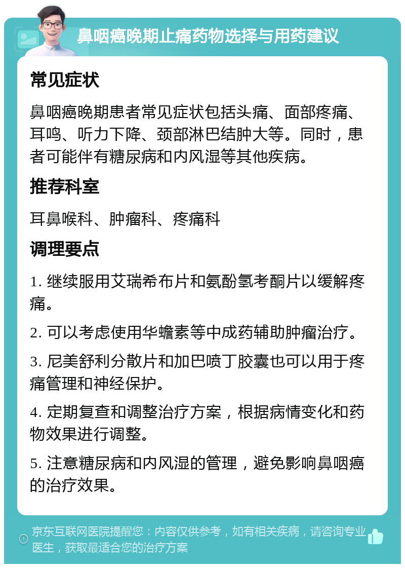 鼻咽癌晚期止痛药物选择与用药建议 常见症状 鼻咽癌晚期患者常见症状包括头痛、面部疼痛、耳鸣、听力下降、颈部淋巴结肿大等。同时，患者可能伴有糖尿病和内风湿等其他疾病。 推荐科室 耳鼻喉科、肿瘤科、疼痛科 调理要点 1. 继续服用艾瑞希布片和氨酚氢考酮片以缓解疼痛。 2. 可以考虑使用华蟾素等中成药辅助肿瘤治疗。 3. 尼美舒利分散片和加巴喷丁胶囊也可以用于疼痛管理和神经保护。 4. 定期复查和调整治疗方案，根据病情变化和药物效果进行调整。 5. 注意糖尿病和内风湿的管理，避免影响鼻咽癌的治疗效果。