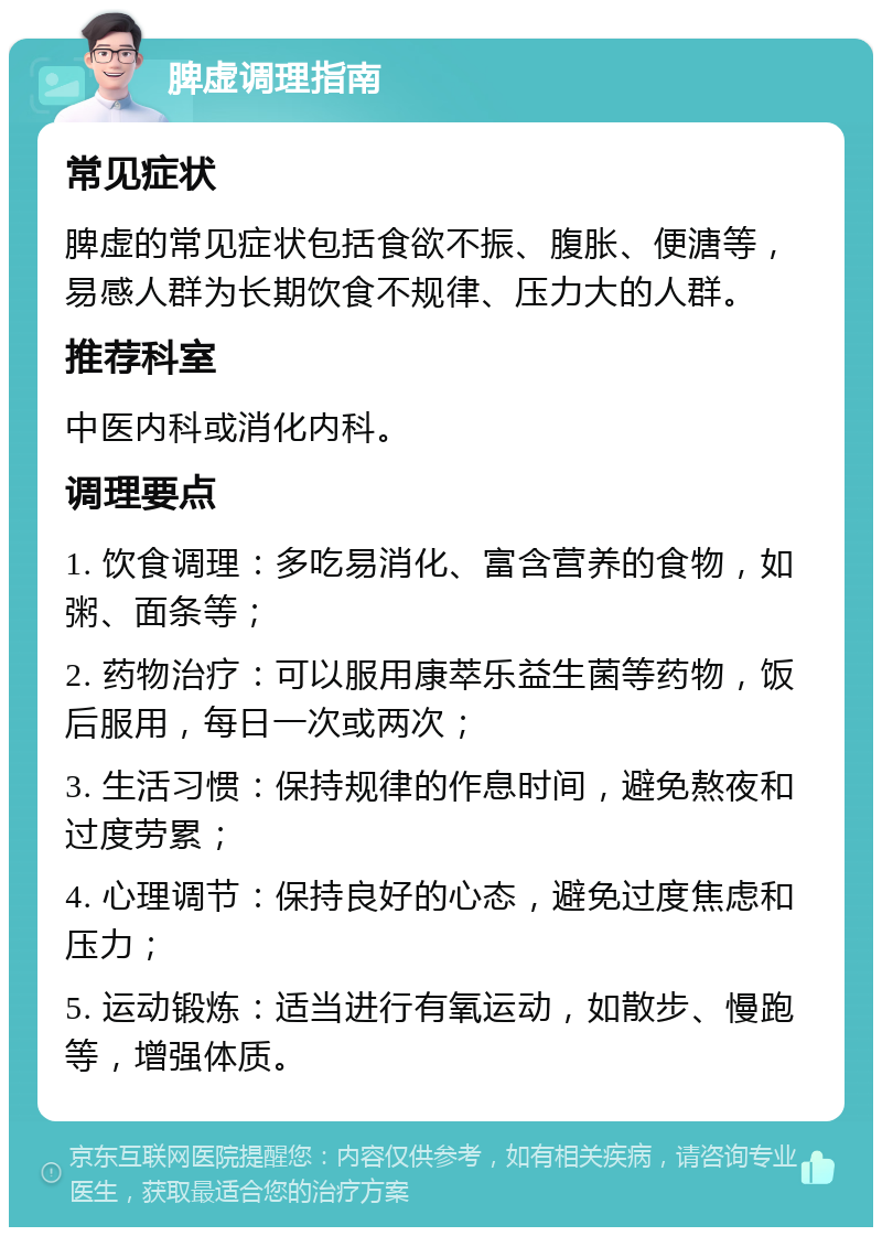 脾虚调理指南 常见症状 脾虚的常见症状包括食欲不振、腹胀、便溏等，易感人群为长期饮食不规律、压力大的人群。 推荐科室 中医内科或消化内科。 调理要点 1. 饮食调理：多吃易消化、富含营养的食物，如粥、面条等； 2. 药物治疗：可以服用康萃乐益生菌等药物，饭后服用，每日一次或两次； 3. 生活习惯：保持规律的作息时间，避免熬夜和过度劳累； 4. 心理调节：保持良好的心态，避免过度焦虑和压力； 5. 运动锻炼：适当进行有氧运动，如散步、慢跑等，增强体质。