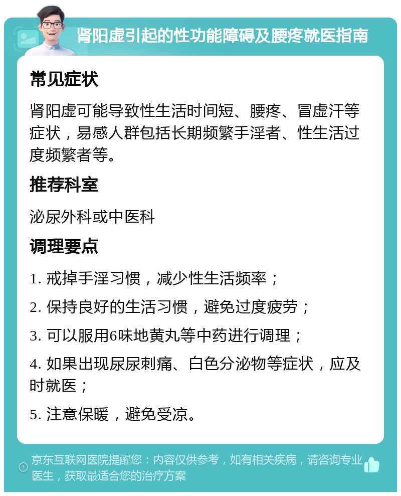 肾阳虚引起的性功能障碍及腰疼就医指南 常见症状 肾阳虚可能导致性生活时间短、腰疼、冒虚汗等症状，易感人群包括长期频繁手淫者、性生活过度频繁者等。 推荐科室 泌尿外科或中医科 调理要点 1. 戒掉手淫习惯，减少性生活频率； 2. 保持良好的生活习惯，避免过度疲劳； 3. 可以服用6味地黄丸等中药进行调理； 4. 如果出现尿尿刺痛、白色分泌物等症状，应及时就医； 5. 注意保暖，避免受凉。