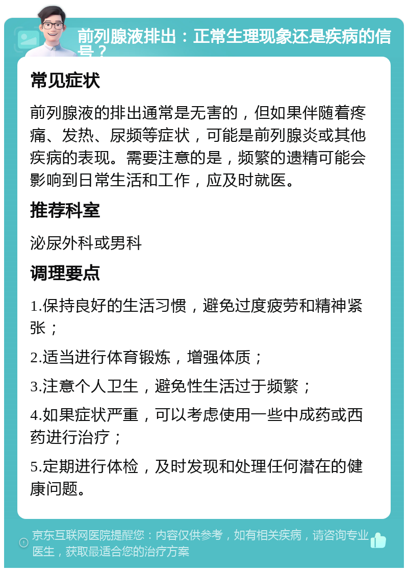 前列腺液排出：正常生理现象还是疾病的信号？ 常见症状 前列腺液的排出通常是无害的，但如果伴随着疼痛、发热、尿频等症状，可能是前列腺炎或其他疾病的表现。需要注意的是，频繁的遗精可能会影响到日常生活和工作，应及时就医。 推荐科室 泌尿外科或男科 调理要点 1.保持良好的生活习惯，避免过度疲劳和精神紧张； 2.适当进行体育锻炼，增强体质； 3.注意个人卫生，避免性生活过于频繁； 4.如果症状严重，可以考虑使用一些中成药或西药进行治疗； 5.定期进行体检，及时发现和处理任何潜在的健康问题。