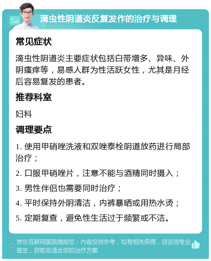 滴虫性阴道炎反复发作的治疗与调理 常见症状 滴虫性阴道炎主要症状包括白带增多、异味、外阴瘙痒等，易感人群为性活跃女性，尤其是月经后容易复发的患者。 推荐科室 妇科 调理要点 1. 使用甲硝唑洗液和双唑泰栓阴道放药进行局部治疗； 2. 口服甲硝唑片，注意不能与酒精同时摄入； 3. 男性伴侣也需要同时治疗； 4. 平时保持外阴清洁，内裤暴晒或用热水烫； 5. 定期复查，避免性生活过于频繁或不洁。