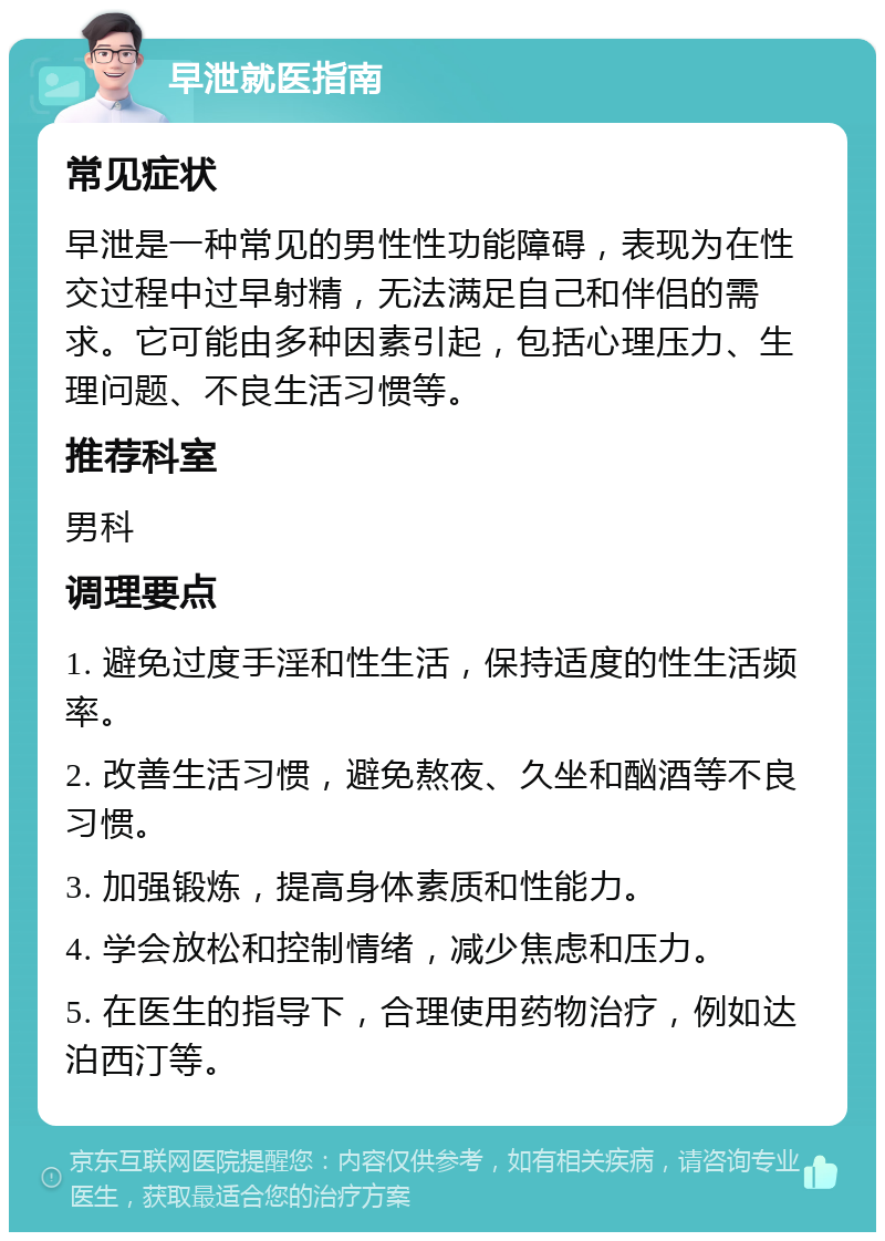 早泄就医指南 常见症状 早泄是一种常见的男性性功能障碍，表现为在性交过程中过早射精，无法满足自己和伴侣的需求。它可能由多种因素引起，包括心理压力、生理问题、不良生活习惯等。 推荐科室 男科 调理要点 1. 避免过度手淫和性生活，保持适度的性生活频率。 2. 改善生活习惯，避免熬夜、久坐和酗酒等不良习惯。 3. 加强锻炼，提高身体素质和性能力。 4. 学会放松和控制情绪，减少焦虑和压力。 5. 在医生的指导下，合理使用药物治疗，例如达泊西汀等。