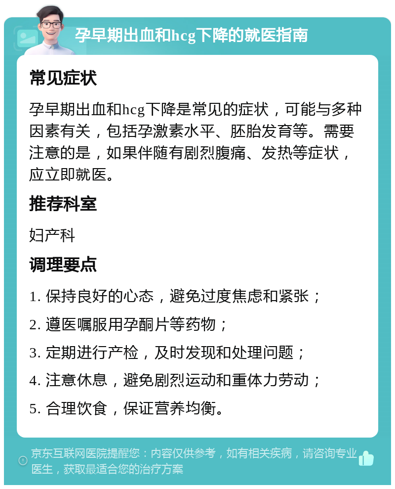 孕早期出血和hcg下降的就医指南 常见症状 孕早期出血和hcg下降是常见的症状，可能与多种因素有关，包括孕激素水平、胚胎发育等。需要注意的是，如果伴随有剧烈腹痛、发热等症状，应立即就医。 推荐科室 妇产科 调理要点 1. 保持良好的心态，避免过度焦虑和紧张； 2. 遵医嘱服用孕酮片等药物； 3. 定期进行产检，及时发现和处理问题； 4. 注意休息，避免剧烈运动和重体力劳动； 5. 合理饮食，保证营养均衡。