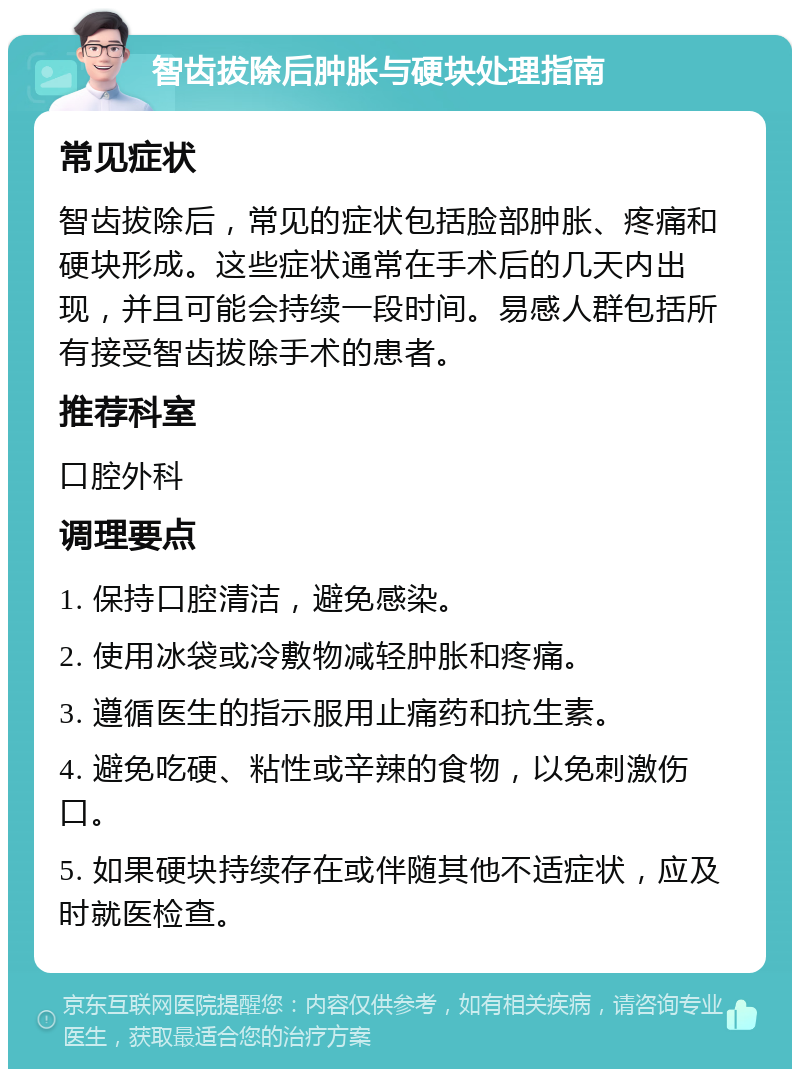 智齿拔除后肿胀与硬块处理指南 常见症状 智齿拔除后，常见的症状包括脸部肿胀、疼痛和硬块形成。这些症状通常在手术后的几天内出现，并且可能会持续一段时间。易感人群包括所有接受智齿拔除手术的患者。 推荐科室 口腔外科 调理要点 1. 保持口腔清洁，避免感染。 2. 使用冰袋或冷敷物减轻肿胀和疼痛。 3. 遵循医生的指示服用止痛药和抗生素。 4. 避免吃硬、粘性或辛辣的食物，以免刺激伤口。 5. 如果硬块持续存在或伴随其他不适症状，应及时就医检查。