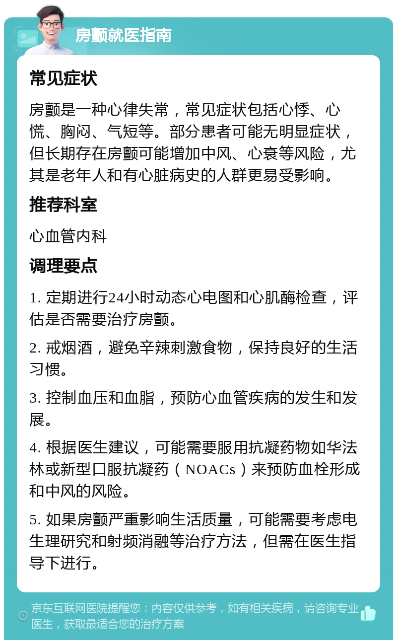 房颤就医指南 常见症状 房颤是一种心律失常，常见症状包括心悸、心慌、胸闷、气短等。部分患者可能无明显症状，但长期存在房颤可能增加中风、心衰等风险，尤其是老年人和有心脏病史的人群更易受影响。 推荐科室 心血管内科 调理要点 1. 定期进行24小时动态心电图和心肌酶检查，评估是否需要治疗房颤。 2. 戒烟酒，避免辛辣刺激食物，保持良好的生活习惯。 3. 控制血压和血脂，预防心血管疾病的发生和发展。 4. 根据医生建议，可能需要服用抗凝药物如华法林或新型口服抗凝药（NOACs）来预防血栓形成和中风的风险。 5. 如果房颤严重影响生活质量，可能需要考虑电生理研究和射频消融等治疗方法，但需在医生指导下进行。