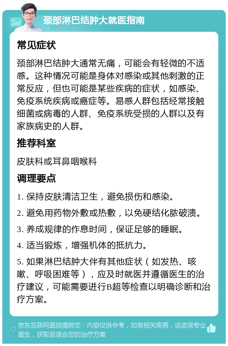 颈部淋巴结肿大就医指南 常见症状 颈部淋巴结肿大通常无痛，可能会有轻微的不适感。这种情况可能是身体对感染或其他刺激的正常反应，但也可能是某些疾病的症状，如感染、免疫系统疾病或癌症等。易感人群包括经常接触细菌或病毒的人群、免疫系统受损的人群以及有家族病史的人群。 推荐科室 皮肤科或耳鼻咽喉科 调理要点 1. 保持皮肤清洁卫生，避免损伤和感染。 2. 避免用药物外敷或热敷，以免硬结化脓破溃。 3. 养成规律的作息时间，保证足够的睡眠。 4. 适当锻炼，增强机体的抵抗力。 5. 如果淋巴结肿大伴有其他症状（如发热、咳嗽、呼吸困难等），应及时就医并遵循医生的治疗建议，可能需要进行B超等检查以明确诊断和治疗方案。