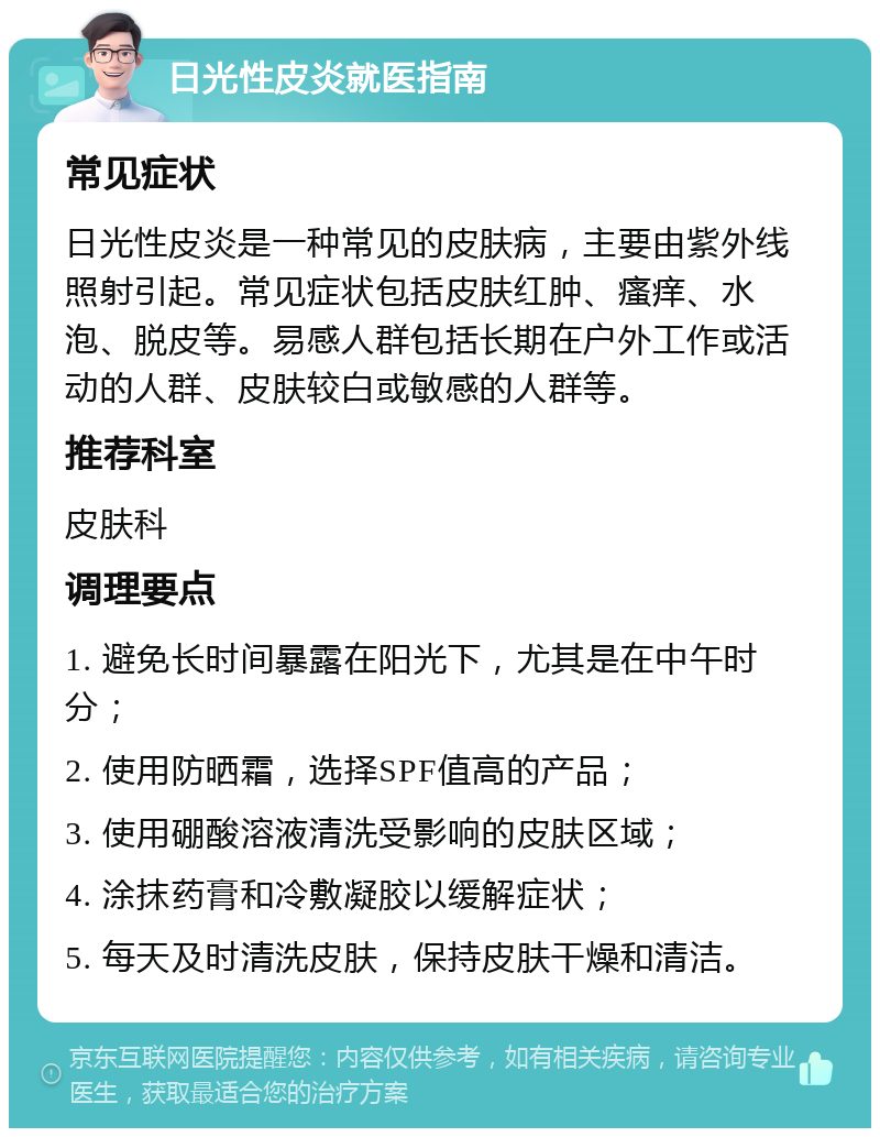 日光性皮炎就医指南 常见症状 日光性皮炎是一种常见的皮肤病，主要由紫外线照射引起。常见症状包括皮肤红肿、瘙痒、水泡、脱皮等。易感人群包括长期在户外工作或活动的人群、皮肤较白或敏感的人群等。 推荐科室 皮肤科 调理要点 1. 避免长时间暴露在阳光下，尤其是在中午时分； 2. 使用防晒霜，选择SPF值高的产品； 3. 使用硼酸溶液清洗受影响的皮肤区域； 4. 涂抹药膏和冷敷凝胶以缓解症状； 5. 每天及时清洗皮肤，保持皮肤干燥和清洁。