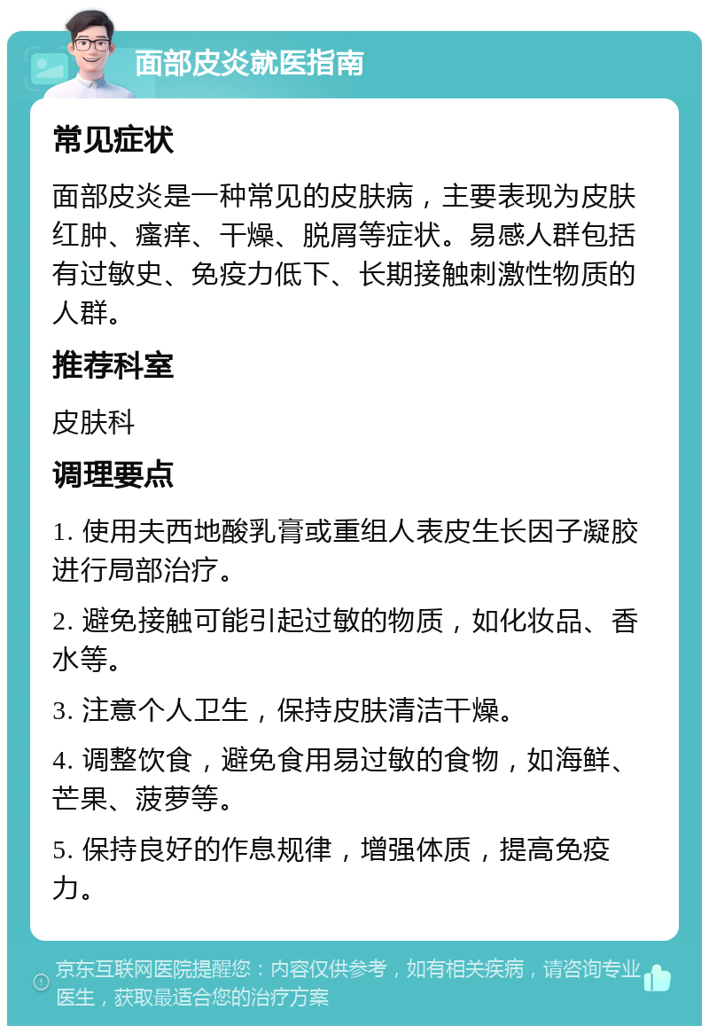 面部皮炎就医指南 常见症状 面部皮炎是一种常见的皮肤病，主要表现为皮肤红肿、瘙痒、干燥、脱屑等症状。易感人群包括有过敏史、免疫力低下、长期接触刺激性物质的人群。 推荐科室 皮肤科 调理要点 1. 使用夫西地酸乳膏或重组人表皮生长因子凝胶进行局部治疗。 2. 避免接触可能引起过敏的物质，如化妆品、香水等。 3. 注意个人卫生，保持皮肤清洁干燥。 4. 调整饮食，避免食用易过敏的食物，如海鲜、芒果、菠萝等。 5. 保持良好的作息规律，增强体质，提高免疫力。