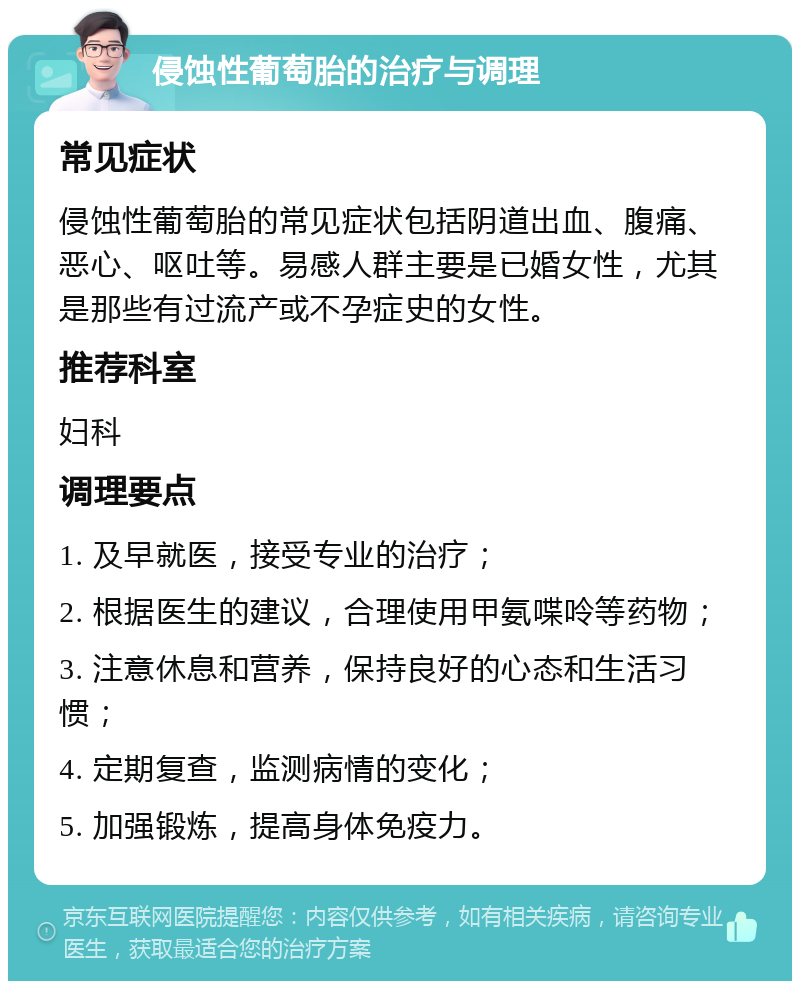 侵蚀性葡萄胎的治疗与调理 常见症状 侵蚀性葡萄胎的常见症状包括阴道出血、腹痛、恶心、呕吐等。易感人群主要是已婚女性，尤其是那些有过流产或不孕症史的女性。 推荐科室 妇科 调理要点 1. 及早就医，接受专业的治疗； 2. 根据医生的建议，合理使用甲氨喋呤等药物； 3. 注意休息和营养，保持良好的心态和生活习惯； 4. 定期复查，监测病情的变化； 5. 加强锻炼，提高身体免疫力。