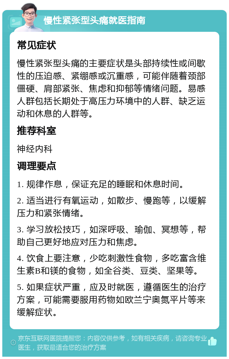 慢性紧张型头痛就医指南 常见症状 慢性紧张型头痛的主要症状是头部持续性或间歇性的压迫感、紧绷感或沉重感，可能伴随着颈部僵硬、肩部紧张、焦虑和抑郁等情绪问题。易感人群包括长期处于高压力环境中的人群、缺乏运动和休息的人群等。 推荐科室 神经内科 调理要点 1. 规律作息，保证充足的睡眠和休息时间。 2. 适当进行有氧运动，如散步、慢跑等，以缓解压力和紧张情绪。 3. 学习放松技巧，如深呼吸、瑜伽、冥想等，帮助自己更好地应对压力和焦虑。 4. 饮食上要注意，少吃刺激性食物，多吃富含维生素B和镁的食物，如全谷类、豆类、坚果等。 5. 如果症状严重，应及时就医，遵循医生的治疗方案，可能需要服用药物如欧兰宁奥氮平片等来缓解症状。