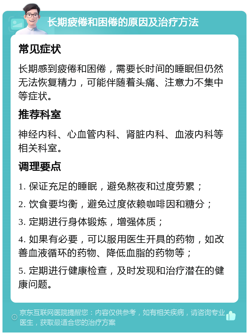 长期疲倦和困倦的原因及治疗方法 常见症状 长期感到疲倦和困倦，需要长时间的睡眠但仍然无法恢复精力，可能伴随着头痛、注意力不集中等症状。 推荐科室 神经内科、心血管内科、肾脏内科、血液内科等相关科室。 调理要点 1. 保证充足的睡眠，避免熬夜和过度劳累； 2. 饮食要均衡，避免过度依赖咖啡因和糖分； 3. 定期进行身体锻炼，增强体质； 4. 如果有必要，可以服用医生开具的药物，如改善血液循环的药物、降低血脂的药物等； 5. 定期进行健康检查，及时发现和治疗潜在的健康问题。