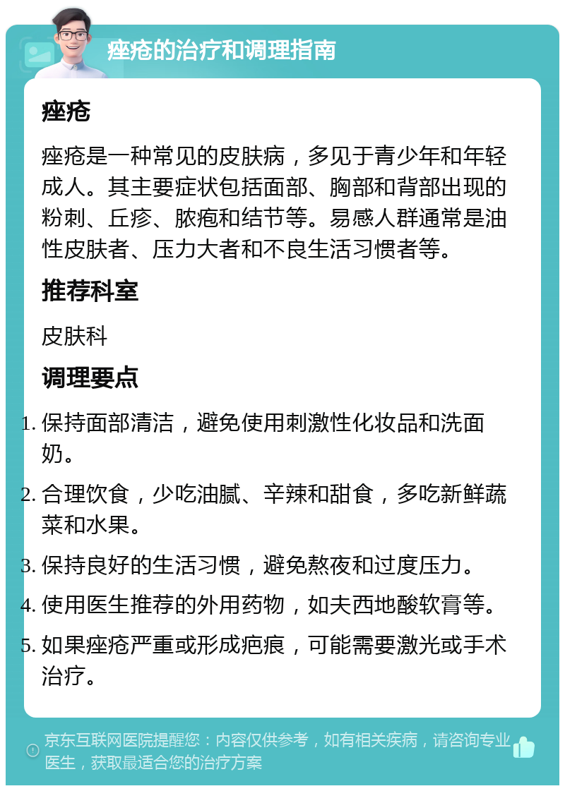 痤疮的治疗和调理指南 痤疮 痤疮是一种常见的皮肤病，多见于青少年和年轻成人。其主要症状包括面部、胸部和背部出现的粉刺、丘疹、脓疱和结节等。易感人群通常是油性皮肤者、压力大者和不良生活习惯者等。 推荐科室 皮肤科 调理要点 保持面部清洁，避免使用刺激性化妆品和洗面奶。 合理饮食，少吃油腻、辛辣和甜食，多吃新鲜蔬菜和水果。 保持良好的生活习惯，避免熬夜和过度压力。 使用医生推荐的外用药物，如夫西地酸软膏等。 如果痤疮严重或形成疤痕，可能需要激光或手术治疗。