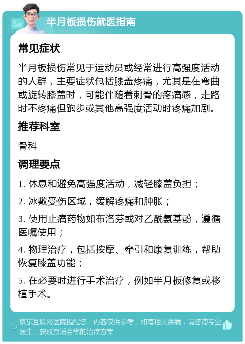 半月板损伤就医指南 常见症状 半月板损伤常见于运动员或经常进行高强度活动的人群，主要症状包括膝盖疼痛，尤其是在弯曲或旋转膝盖时，可能伴随着刺骨的疼痛感，走路时不疼痛但跑步或其他高强度活动时疼痛加剧。 推荐科室 骨科 调理要点 1. 休息和避免高强度活动，减轻膝盖负担； 2. 冰敷受伤区域，缓解疼痛和肿胀； 3. 使用止痛药物如布洛芬或对乙酰氨基酚，遵循医嘱使用； 4. 物理治疗，包括按摩、牵引和康复训练，帮助恢复膝盖功能； 5. 在必要时进行手术治疗，例如半月板修复或移植手术。