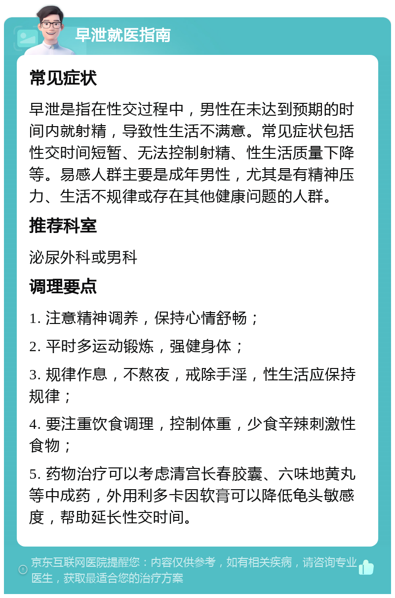 早泄就医指南 常见症状 早泄是指在性交过程中，男性在未达到预期的时间内就射精，导致性生活不满意。常见症状包括性交时间短暂、无法控制射精、性生活质量下降等。易感人群主要是成年男性，尤其是有精神压力、生活不规律或存在其他健康问题的人群。 推荐科室 泌尿外科或男科 调理要点 1. 注意精神调养，保持心情舒畅； 2. 平时多运动锻炼，强健身体； 3. 规律作息，不熬夜，戒除手淫，性生活应保持规律； 4. 要注重饮食调理，控制体重，少食辛辣刺激性食物； 5. 药物治疗可以考虑清宫长春胶囊、六味地黄丸等中成药，外用利多卡因软膏可以降低龟头敏感度，帮助延长性交时间。