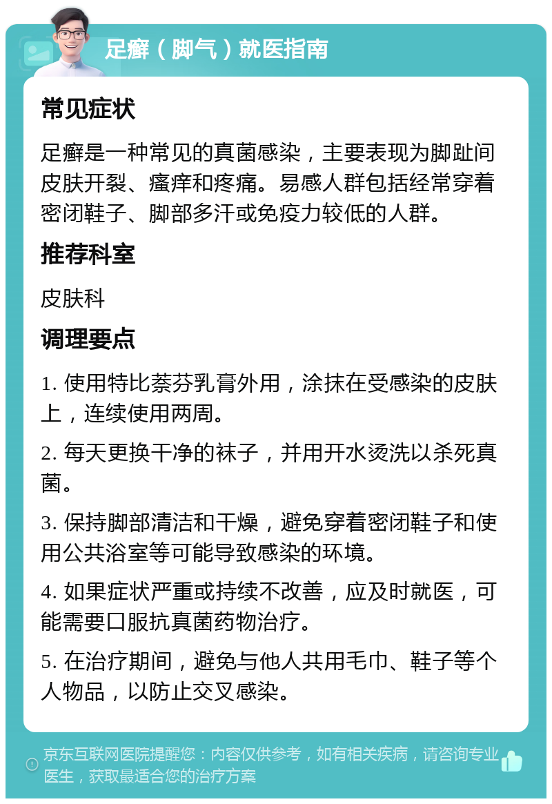 足癣（脚气）就医指南 常见症状 足癣是一种常见的真菌感染，主要表现为脚趾间皮肤开裂、瘙痒和疼痛。易感人群包括经常穿着密闭鞋子、脚部多汗或免疫力较低的人群。 推荐科室 皮肤科 调理要点 1. 使用特比萘芬乳膏外用，涂抹在受感染的皮肤上，连续使用两周。 2. 每天更换干净的袜子，并用开水烫洗以杀死真菌。 3. 保持脚部清洁和干燥，避免穿着密闭鞋子和使用公共浴室等可能导致感染的环境。 4. 如果症状严重或持续不改善，应及时就医，可能需要口服抗真菌药物治疗。 5. 在治疗期间，避免与他人共用毛巾、鞋子等个人物品，以防止交叉感染。