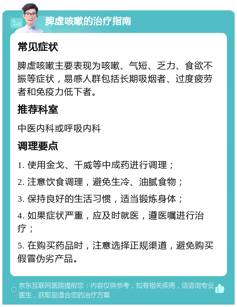 脾虚咳嗽的治疗指南 常见症状 脾虚咳嗽主要表现为咳嗽、气短、乏力、食欲不振等症状，易感人群包括长期吸烟者、过度疲劳者和免疫力低下者。 推荐科室 中医内科或呼吸内科 调理要点 1. 使用金戈、千威等中成药进行调理； 2. 注意饮食调理，避免生冷、油腻食物； 3. 保持良好的生活习惯，适当锻炼身体； 4. 如果症状严重，应及时就医，遵医嘱进行治疗； 5. 在购买药品时，注意选择正规渠道，避免购买假冒伪劣产品。