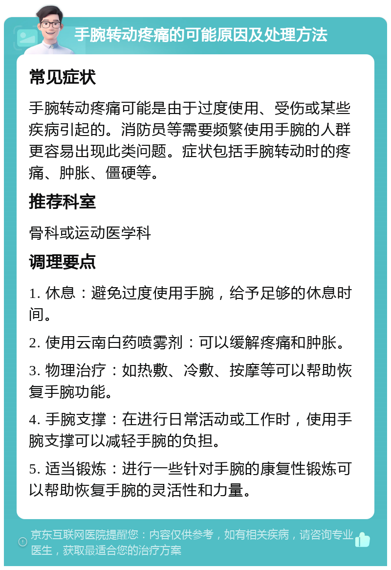 手腕转动疼痛的可能原因及处理方法 常见症状 手腕转动疼痛可能是由于过度使用、受伤或某些疾病引起的。消防员等需要频繁使用手腕的人群更容易出现此类问题。症状包括手腕转动时的疼痛、肿胀、僵硬等。 推荐科室 骨科或运动医学科 调理要点 1. 休息：避免过度使用手腕，给予足够的休息时间。 2. 使用云南白药喷雾剂：可以缓解疼痛和肿胀。 3. 物理治疗：如热敷、冷敷、按摩等可以帮助恢复手腕功能。 4. 手腕支撑：在进行日常活动或工作时，使用手腕支撑可以减轻手腕的负担。 5. 适当锻炼：进行一些针对手腕的康复性锻炼可以帮助恢复手腕的灵活性和力量。