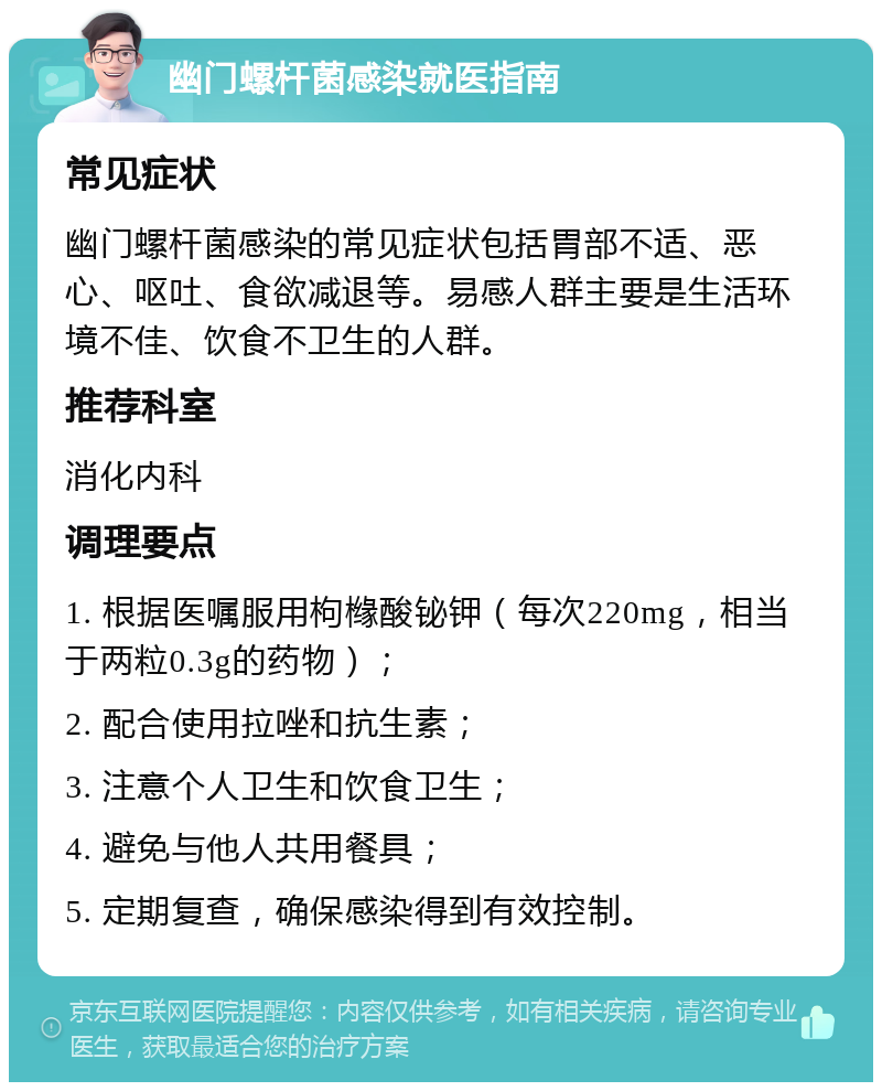 幽门螺杆菌感染就医指南 常见症状 幽门螺杆菌感染的常见症状包括胃部不适、恶心、呕吐、食欲减退等。易感人群主要是生活环境不佳、饮食不卫生的人群。 推荐科室 消化内科 调理要点 1. 根据医嘱服用枸橼酸铋钾（每次220mg，相当于两粒0.3g的药物）； 2. 配合使用拉唑和抗生素； 3. 注意个人卫生和饮食卫生； 4. 避免与他人共用餐具； 5. 定期复查，确保感染得到有效控制。