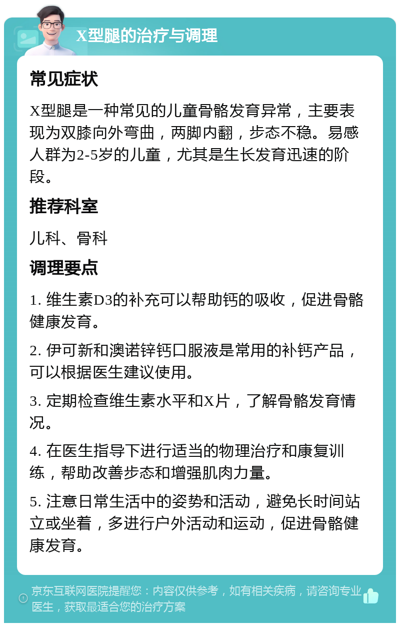 X型腿的治疗与调理 常见症状 X型腿是一种常见的儿童骨骼发育异常，主要表现为双膝向外弯曲，两脚内翻，步态不稳。易感人群为2-5岁的儿童，尤其是生长发育迅速的阶段。 推荐科室 儿科、骨科 调理要点 1. 维生素D3的补充可以帮助钙的吸收，促进骨骼健康发育。 2. 伊可新和澳诺锌钙口服液是常用的补钙产品，可以根据医生建议使用。 3. 定期检查维生素水平和X片，了解骨骼发育情况。 4. 在医生指导下进行适当的物理治疗和康复训练，帮助改善步态和增强肌肉力量。 5. 注意日常生活中的姿势和活动，避免长时间站立或坐着，多进行户外活动和运动，促进骨骼健康发育。