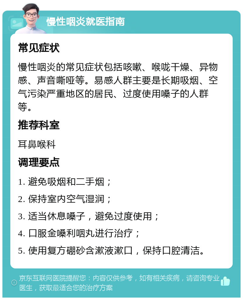 慢性咽炎就医指南 常见症状 慢性咽炎的常见症状包括咳嗽、喉咙干燥、异物感、声音嘶哑等。易感人群主要是长期吸烟、空气污染严重地区的居民、过度使用嗓子的人群等。 推荐科室 耳鼻喉科 调理要点 1. 避免吸烟和二手烟； 2. 保持室内空气湿润； 3. 适当休息嗓子，避免过度使用； 4. 口服金嗓利咽丸进行治疗； 5. 使用复方硼砂含漱液漱口，保持口腔清洁。