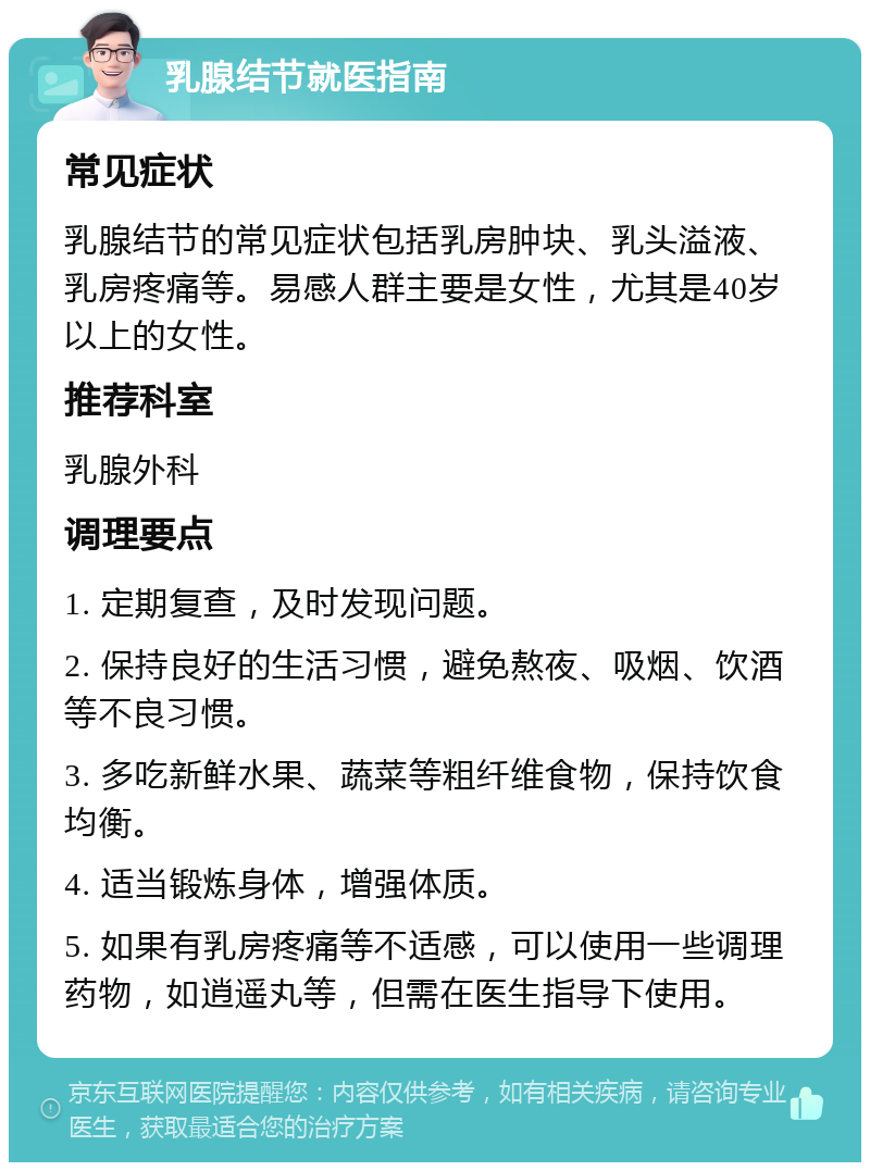 乳腺结节就医指南 常见症状 乳腺结节的常见症状包括乳房肿块、乳头溢液、乳房疼痛等。易感人群主要是女性，尤其是40岁以上的女性。 推荐科室 乳腺外科 调理要点 1. 定期复查，及时发现问题。 2. 保持良好的生活习惯，避免熬夜、吸烟、饮酒等不良习惯。 3. 多吃新鲜水果、蔬菜等粗纤维食物，保持饮食均衡。 4. 适当锻炼身体，增强体质。 5. 如果有乳房疼痛等不适感，可以使用一些调理药物，如逍遥丸等，但需在医生指导下使用。