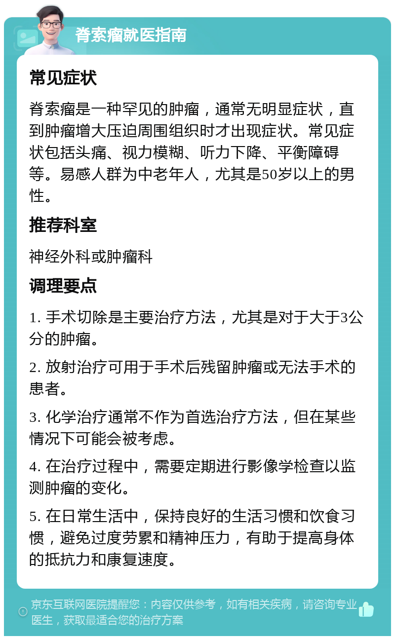 脊索瘤就医指南 常见症状 脊索瘤是一种罕见的肿瘤，通常无明显症状，直到肿瘤增大压迫周围组织时才出现症状。常见症状包括头痛、视力模糊、听力下降、平衡障碍等。易感人群为中老年人，尤其是50岁以上的男性。 推荐科室 神经外科或肿瘤科 调理要点 1. 手术切除是主要治疗方法，尤其是对于大于3公分的肿瘤。 2. 放射治疗可用于手术后残留肿瘤或无法手术的患者。 3. 化学治疗通常不作为首选治疗方法，但在某些情况下可能会被考虑。 4. 在治疗过程中，需要定期进行影像学检查以监测肿瘤的变化。 5. 在日常生活中，保持良好的生活习惯和饮食习惯，避免过度劳累和精神压力，有助于提高身体的抵抗力和康复速度。