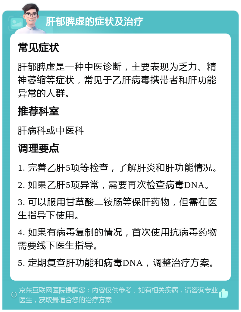 肝郁脾虚的症状及治疗 常见症状 肝郁脾虚是一种中医诊断，主要表现为乏力、精神萎缩等症状，常见于乙肝病毒携带者和肝功能异常的人群。 推荐科室 肝病科或中医科 调理要点 1. 完善乙肝5项等检查，了解肝炎和肝功能情况。 2. 如果乙肝5项异常，需要再次检查病毒DNA。 3. 可以服用甘草酸二铵肠等保肝药物，但需在医生指导下使用。 4. 如果有病毒复制的情况，首次使用抗病毒药物需要线下医生指导。 5. 定期复查肝功能和病毒DNA，调整治疗方案。