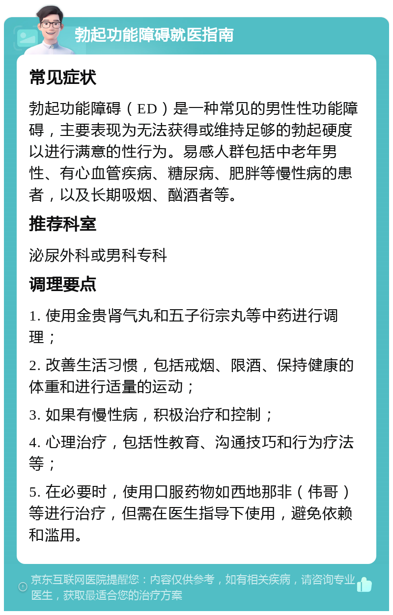 勃起功能障碍就医指南 常见症状 勃起功能障碍（ED）是一种常见的男性性功能障碍，主要表现为无法获得或维持足够的勃起硬度以进行满意的性行为。易感人群包括中老年男性、有心血管疾病、糖尿病、肥胖等慢性病的患者，以及长期吸烟、酗酒者等。 推荐科室 泌尿外科或男科专科 调理要点 1. 使用金贵肾气丸和五子衍宗丸等中药进行调理； 2. 改善生活习惯，包括戒烟、限酒、保持健康的体重和进行适量的运动； 3. 如果有慢性病，积极治疗和控制； 4. 心理治疗，包括性教育、沟通技巧和行为疗法等； 5. 在必要时，使用口服药物如西地那非（伟哥）等进行治疗，但需在医生指导下使用，避免依赖和滥用。