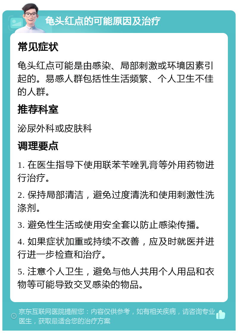 龟头红点的可能原因及治疗 常见症状 龟头红点可能是由感染、局部刺激或环境因素引起的。易感人群包括性生活频繁、个人卫生不佳的人群。 推荐科室 泌尿外科或皮肤科 调理要点 1. 在医生指导下使用联苯苄唑乳膏等外用药物进行治疗。 2. 保持局部清洁，避免过度清洗和使用刺激性洗涤剂。 3. 避免性生活或使用安全套以防止感染传播。 4. 如果症状加重或持续不改善，应及时就医并进行进一步检查和治疗。 5. 注意个人卫生，避免与他人共用个人用品和衣物等可能导致交叉感染的物品。