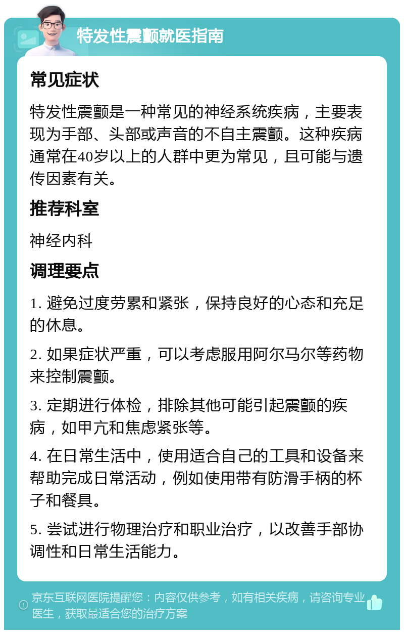 特发性震颤就医指南 常见症状 特发性震颤是一种常见的神经系统疾病，主要表现为手部、头部或声音的不自主震颤。这种疾病通常在40岁以上的人群中更为常见，且可能与遗传因素有关。 推荐科室 神经内科 调理要点 1. 避免过度劳累和紧张，保持良好的心态和充足的休息。 2. 如果症状严重，可以考虑服用阿尔马尔等药物来控制震颤。 3. 定期进行体检，排除其他可能引起震颤的疾病，如甲亢和焦虑紧张等。 4. 在日常生活中，使用适合自己的工具和设备来帮助完成日常活动，例如使用带有防滑手柄的杯子和餐具。 5. 尝试进行物理治疗和职业治疗，以改善手部协调性和日常生活能力。