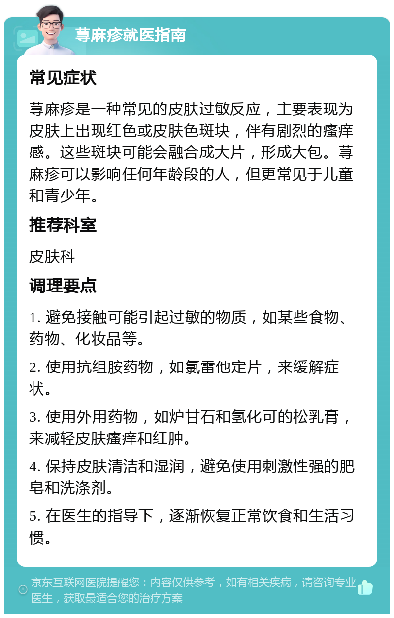 荨麻疹就医指南 常见症状 荨麻疹是一种常见的皮肤过敏反应，主要表现为皮肤上出现红色或皮肤色斑块，伴有剧烈的瘙痒感。这些斑块可能会融合成大片，形成大包。荨麻疹可以影响任何年龄段的人，但更常见于儿童和青少年。 推荐科室 皮肤科 调理要点 1. 避免接触可能引起过敏的物质，如某些食物、药物、化妆品等。 2. 使用抗组胺药物，如氯雷他定片，来缓解症状。 3. 使用外用药物，如炉甘石和氢化可的松乳膏，来减轻皮肤瘙痒和红肿。 4. 保持皮肤清洁和湿润，避免使用刺激性强的肥皂和洗涤剂。 5. 在医生的指导下，逐渐恢复正常饮食和生活习惯。