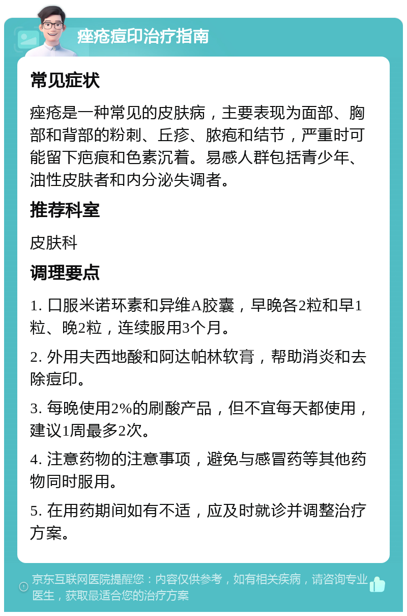 痤疮痘印治疗指南 常见症状 痤疮是一种常见的皮肤病，主要表现为面部、胸部和背部的粉刺、丘疹、脓疱和结节，严重时可能留下疤痕和色素沉着。易感人群包括青少年、油性皮肤者和内分泌失调者。 推荐科室 皮肤科 调理要点 1. 口服米诺环素和异维A胶囊，早晚各2粒和早1粒、晚2粒，连续服用3个月。 2. 外用夫西地酸和阿达帕林软膏，帮助消炎和去除痘印。 3. 每晚使用2%的刷酸产品，但不宜每天都使用，建议1周最多2次。 4. 注意药物的注意事项，避免与感冒药等其他药物同时服用。 5. 在用药期间如有不适，应及时就诊并调整治疗方案。