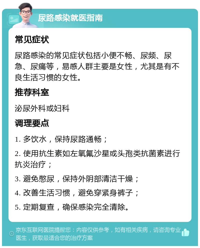 尿路感染就医指南 常见症状 尿路感染的常见症状包括小便不畅、尿频、尿急、尿痛等，易感人群主要是女性，尤其是有不良生活习惯的女性。 推荐科室 泌尿外科或妇科 调理要点 1. 多饮水，保持尿路通畅； 2. 使用抗生素如左氧氟沙星或头孢类抗菌素进行抗炎治疗； 3. 避免憋尿，保持外阴部清洁干燥； 4. 改善生活习惯，避免穿紧身裤子； 5. 定期复查，确保感染完全清除。