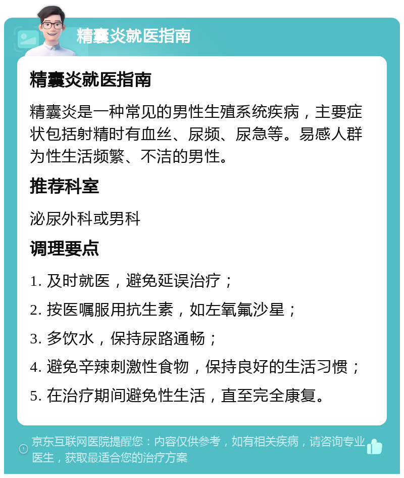 精囊炎就医指南 精囊炎就医指南 精囊炎是一种常见的男性生殖系统疾病，主要症状包括射精时有血丝、尿频、尿急等。易感人群为性生活频繁、不洁的男性。 推荐科室 泌尿外科或男科 调理要点 1. 及时就医，避免延误治疗； 2. 按医嘱服用抗生素，如左氧氟沙星； 3. 多饮水，保持尿路通畅； 4. 避免辛辣刺激性食物，保持良好的生活习惯； 5. 在治疗期间避免性生活，直至完全康复。