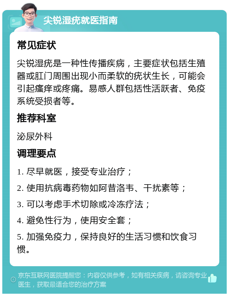 尖锐湿疣就医指南 常见症状 尖锐湿疣是一种性传播疾病，主要症状包括生殖器或肛门周围出现小而柔软的疣状生长，可能会引起瘙痒或疼痛。易感人群包括性活跃者、免疫系统受损者等。 推荐科室 泌尿外科 调理要点 1. 尽早就医，接受专业治疗； 2. 使用抗病毒药物如阿昔洛韦、干扰素等； 3. 可以考虑手术切除或冷冻疗法； 4. 避免性行为，使用安全套； 5. 加强免疫力，保持良好的生活习惯和饮食习惯。