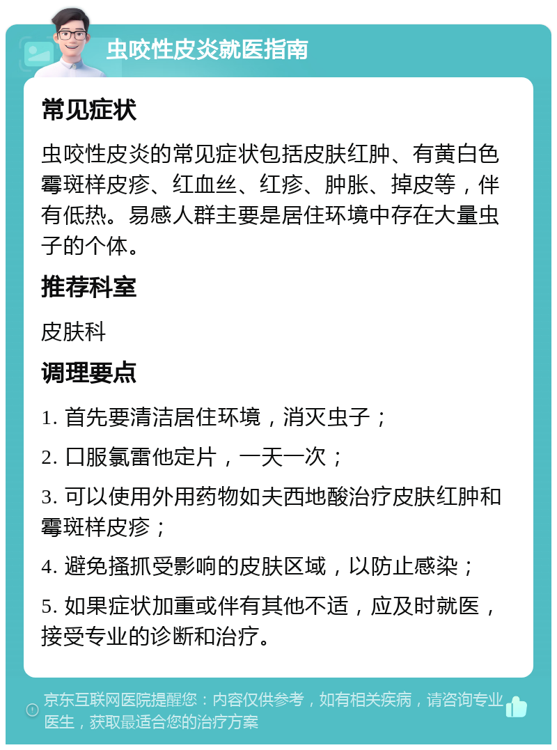 虫咬性皮炎就医指南 常见症状 虫咬性皮炎的常见症状包括皮肤红肿、有黄白色霉斑样皮疹、红血丝、红疹、肿胀、掉皮等，伴有低热。易感人群主要是居住环境中存在大量虫子的个体。 推荐科室 皮肤科 调理要点 1. 首先要清洁居住环境，消灭虫子； 2. 口服氯雷他定片，一天一次； 3. 可以使用外用药物如夫西地酸治疗皮肤红肿和霉斑样皮疹； 4. 避免搔抓受影响的皮肤区域，以防止感染； 5. 如果症状加重或伴有其他不适，应及时就医，接受专业的诊断和治疗。