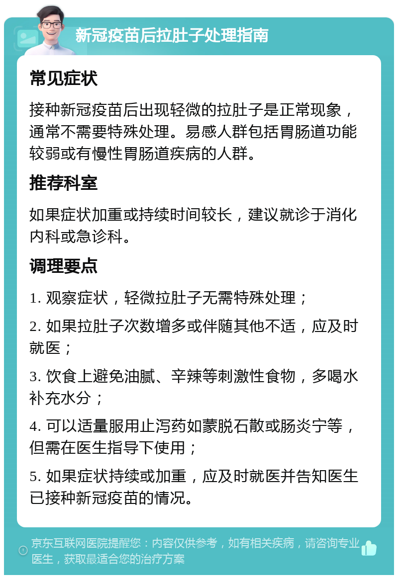 新冠疫苗后拉肚子处理指南 常见症状 接种新冠疫苗后出现轻微的拉肚子是正常现象，通常不需要特殊处理。易感人群包括胃肠道功能较弱或有慢性胃肠道疾病的人群。 推荐科室 如果症状加重或持续时间较长，建议就诊于消化内科或急诊科。 调理要点 1. 观察症状，轻微拉肚子无需特殊处理； 2. 如果拉肚子次数增多或伴随其他不适，应及时就医； 3. 饮食上避免油腻、辛辣等刺激性食物，多喝水补充水分； 4. 可以适量服用止泻药如蒙脱石散或肠炎宁等，但需在医生指导下使用； 5. 如果症状持续或加重，应及时就医并告知医生已接种新冠疫苗的情况。