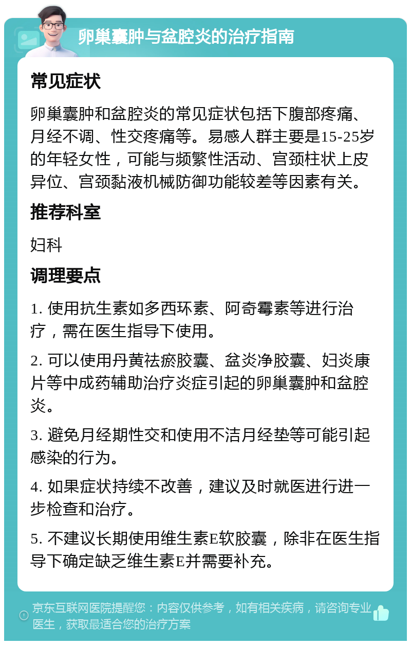 卵巢囊肿与盆腔炎的治疗指南 常见症状 卵巢囊肿和盆腔炎的常见症状包括下腹部疼痛、月经不调、性交疼痛等。易感人群主要是15-25岁的年轻女性，可能与频繁性活动、宫颈柱状上皮异位、宫颈黏液机械防御功能较差等因素有关。 推荐科室 妇科 调理要点 1. 使用抗生素如多西环素、阿奇霉素等进行治疗，需在医生指导下使用。 2. 可以使用丹黄祛瘀胶囊、盆炎净胶囊、妇炎康片等中成药辅助治疗炎症引起的卵巢囊肿和盆腔炎。 3. 避免月经期性交和使用不洁月经垫等可能引起感染的行为。 4. 如果症状持续不改善，建议及时就医进行进一步检查和治疗。 5. 不建议长期使用维生素E软胶囊，除非在医生指导下确定缺乏维生素E并需要补充。