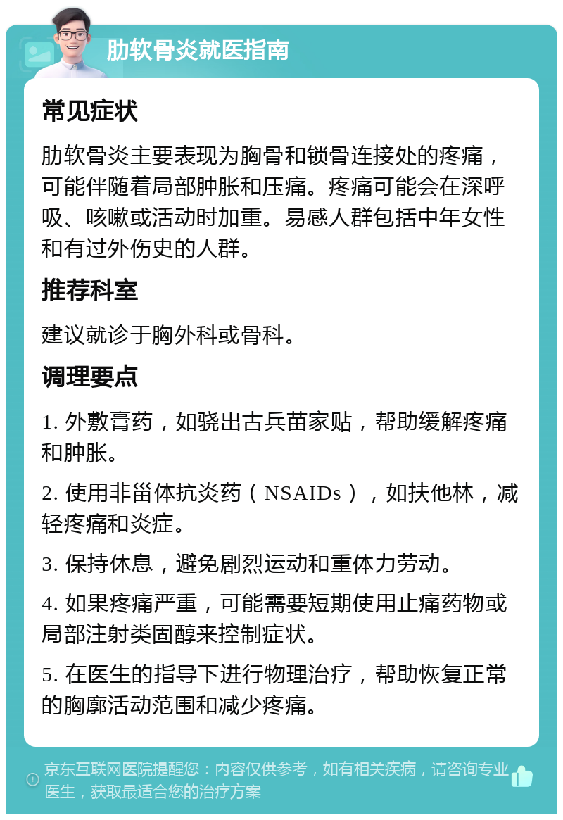 肋软骨炎就医指南 常见症状 肋软骨炎主要表现为胸骨和锁骨连接处的疼痛，可能伴随着局部肿胀和压痛。疼痛可能会在深呼吸、咳嗽或活动时加重。易感人群包括中年女性和有过外伤史的人群。 推荐科室 建议就诊于胸外科或骨科。 调理要点 1. 外敷膏药，如骁出古兵苗家贴，帮助缓解疼痛和肿胀。 2. 使用非甾体抗炎药（NSAIDs），如扶他林，减轻疼痛和炎症。 3. 保持休息，避免剧烈运动和重体力劳动。 4. 如果疼痛严重，可能需要短期使用止痛药物或局部注射类固醇来控制症状。 5. 在医生的指导下进行物理治疗，帮助恢复正常的胸廓活动范围和减少疼痛。