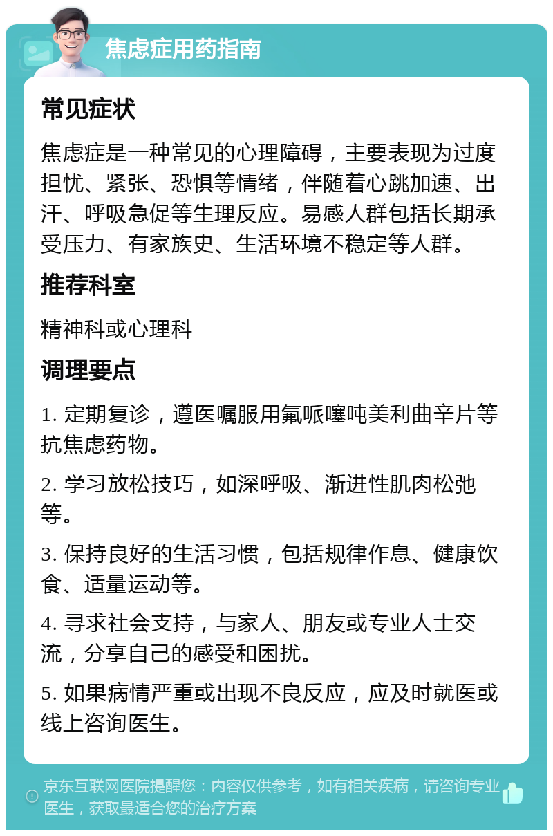 焦虑症用药指南 常见症状 焦虑症是一种常见的心理障碍，主要表现为过度担忧、紧张、恐惧等情绪，伴随着心跳加速、出汗、呼吸急促等生理反应。易感人群包括长期承受压力、有家族史、生活环境不稳定等人群。 推荐科室 精神科或心理科 调理要点 1. 定期复诊，遵医嘱服用氟哌噻吨美利曲辛片等抗焦虑药物。 2. 学习放松技巧，如深呼吸、渐进性肌肉松弛等。 3. 保持良好的生活习惯，包括规律作息、健康饮食、适量运动等。 4. 寻求社会支持，与家人、朋友或专业人士交流，分享自己的感受和困扰。 5. 如果病情严重或出现不良反应，应及时就医或线上咨询医生。